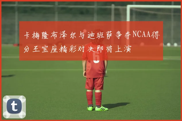 卡梅隆布泽尔与迪班萨争夺NCAA得分王宝座精彩对决即将上演