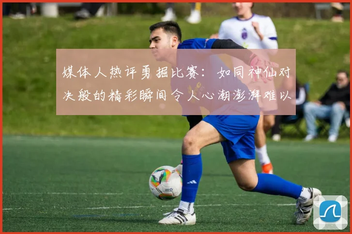 媒体人热评勇掘比赛：如同神仙对决般的精彩瞬间令人心潮澎湃难以忘怀
