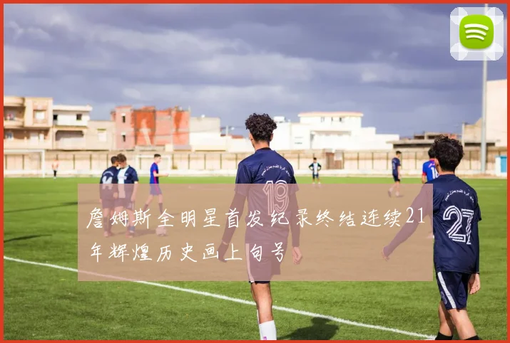 詹姆斯全明星首发纪录终结连续21年辉煌历史画上句号