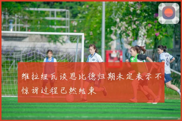 维拉纽瓦谈恩比德归期未定表示不惊讶过程已然结束