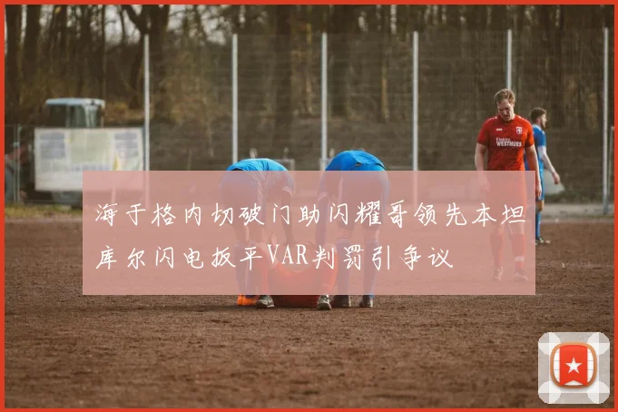 海于格内切破门助闪耀哥领先本坦库尔闪电扳平VAR判罚引争议