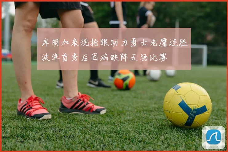 库明加表现抢眼助力勇士老鹰连胜波津首秀后因病缺阵五场比赛