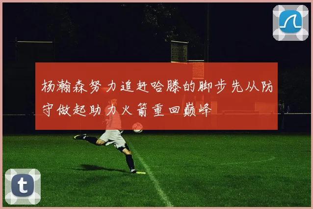 杨瀚森努力追赶哈滕的脚步先从防守做起助力火箭重回巅峰