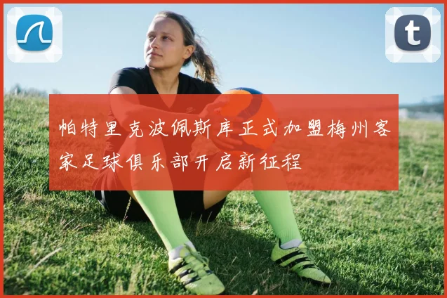 帕特里克波佩斯库正式加盟梅州客家足球俱乐部开启新征程