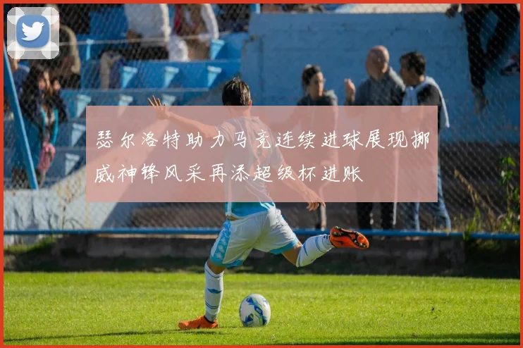 瑟尔洛特助力马竞连续进球展现挪威神锋风采再添超级杯进账