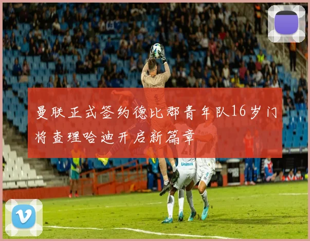 曼联正式签约德比郡青年队16岁门将查理哈迪开启新篇章