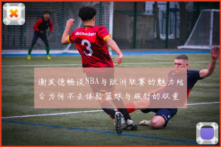 谢泼德畅谈NBA与欧洲联赛的魅力结合为何不去体验篮球与旅行的双重乐趣