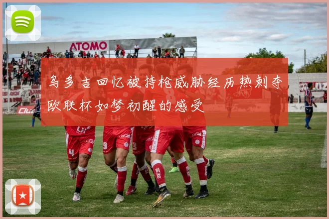 乌多吉回忆被持枪威胁经历热刺夺欧联杯如梦初醒的感受