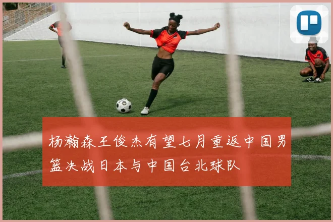杨瀚森王俊杰有望七月重返中国男篮决战日本与中国台北球队