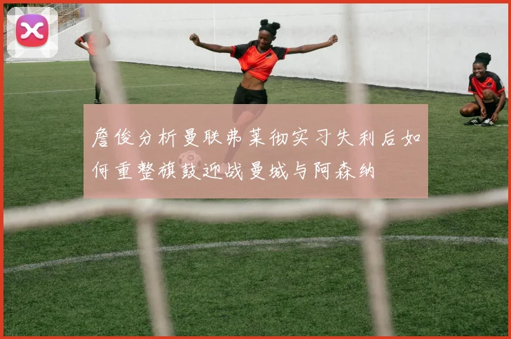 詹俊分析曼联弗莱彻实习失利后如何重整旗鼓迎战曼城与阿森纳