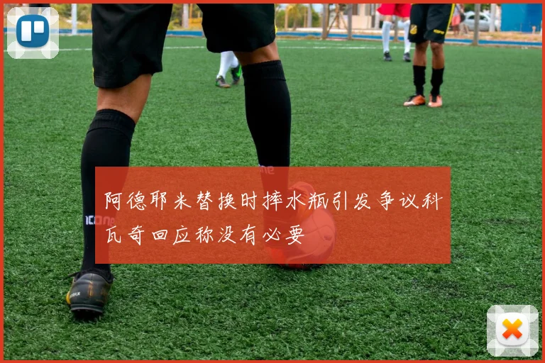 阿德耶米替换时摔水瓶引发争议科瓦奇回应称没有必要