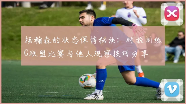 杨瀚森的状态保持秘诀：对抗训练G联盟比赛与他人观察技巧分享