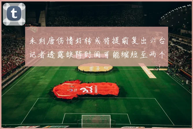 米利唐伤情好转或将提前复出六台记者透露缺阵时间可能缩短至两个月