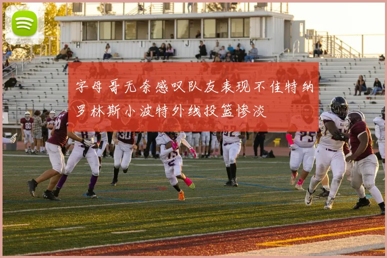 字母哥无奈感叹队友表现不佳特纳罗林斯小波特外线投篮惨淡