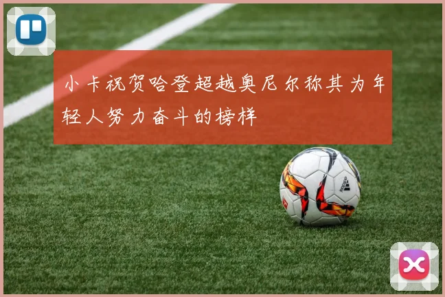 小卡祝贺哈登超越奥尼尔称其为年轻人努力奋斗的榜样