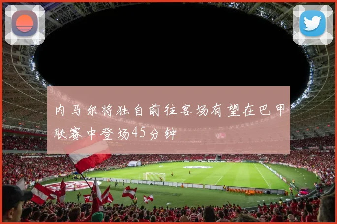 内马尔将独自前往客场有望在巴甲联赛中登场45分钟