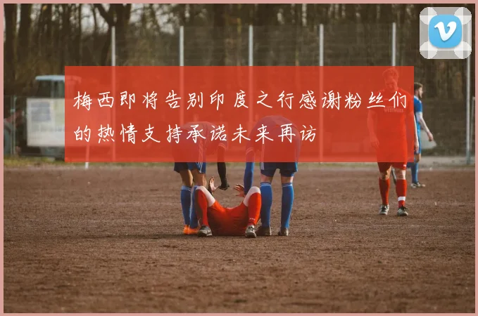 梅西即将告别印度之行感谢粉丝们的热情支持承诺未来再访