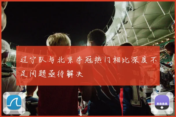 辽宁队与北京夺冠热门相比深度不足问题亟待解决