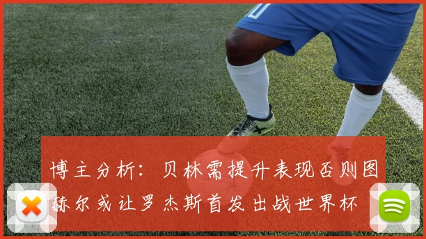 博主分析：贝林需提升表现否则图赫尔或让罗杰斯首发出战世界杯