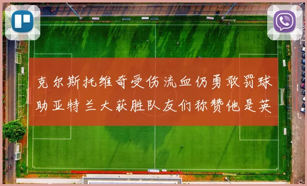 克尔斯托维奇受伤流血仍勇敢罚球助亚特兰大获胜队友们称赞他是英雄