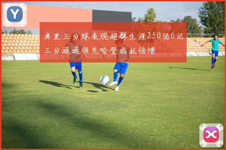 库里三分球表现超群生涯250场6记三分遥遥领先哈登成就倍增