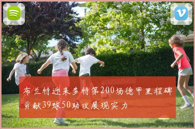 布兰特迎来多特第200场德甲里程碑贡献39球50助攻展现实力