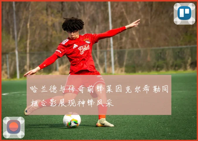 哈兰德与传奇前锋莱因克尔希勒同框合影展现神锋风采