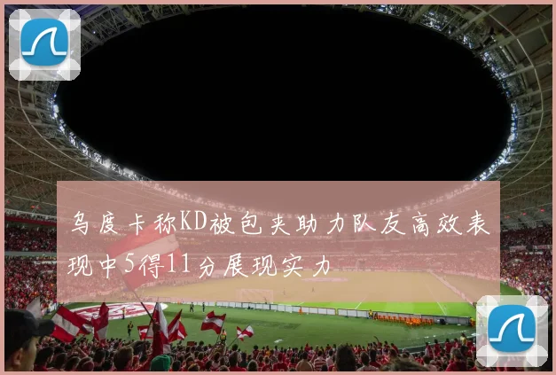 乌度卡称KD被包夹助力队友高效表现中5得11分展现实力