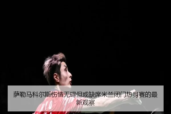 萨勒马科尔斯伤情无碍但或缺席米兰闭门热身赛的最新观察 - xingkong